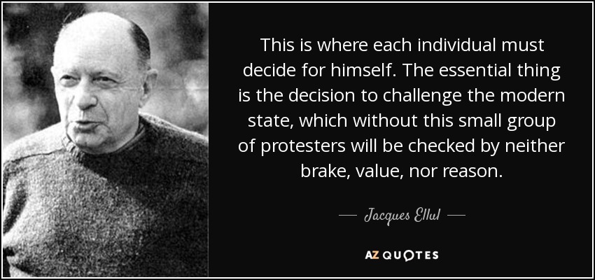 This is where each individual must decide for himself. The essential thing is the decision to challenge the modern state, which without this small group of protesters will be checked by neither brake, value, nor reason. - Jacques Ellul