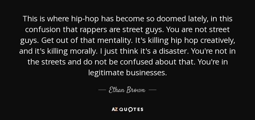 This is where hip-hop has become so doomed lately, in this confusion that rappers are street guys. You are not street guys. Get out of that mentality. It's killing hip hop creatively, and it's killing morally. I just think it's a disaster. You're not in the streets and do not be confused about that. You're in legitimate businesses. - Ethan Brown
