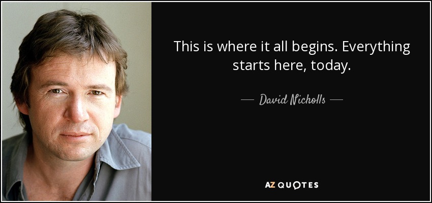 This is where it all begins. Everything starts here, today. - David Nicholls