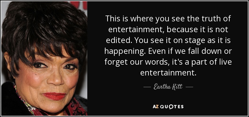 This is where you see the truth of entertainment, because it is not edited. You see it on stage as it is happening. Even if we fall down or forget our words, it's a part of live entertainment. - Eartha Kitt