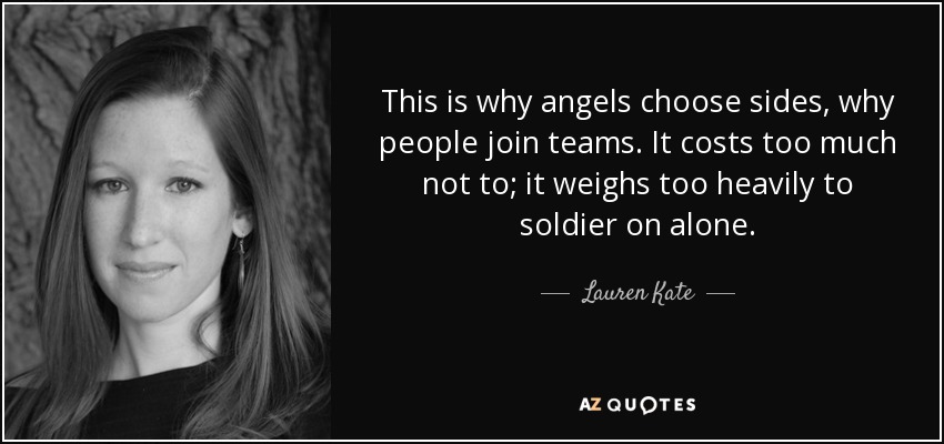 This is why angels choose sides, why people join teams. It costs too much not to; it weighs too heavily to soldier on alone. - Lauren Kate
