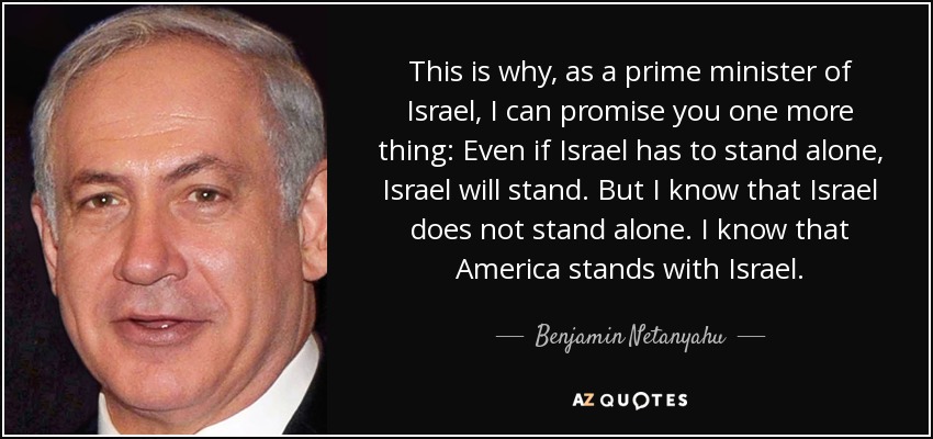 This is why, as a prime minister of Israel, I can promise you one more thing: Even if Israel has to stand alone, Israel will stand. But I know that Israel does not stand alone. I know that America stands with Israel. - Benjamin Netanyahu