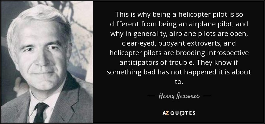 This is why being a helicopter pilot is so different from being an airplane pilot, and why in generality, airplane pilots are open, clear-eyed, buoyant extroverts, and helicopter pilots are brooding introspective anticipators of trouble. They know if something bad has not happened it is about to. - Harry Reasoner