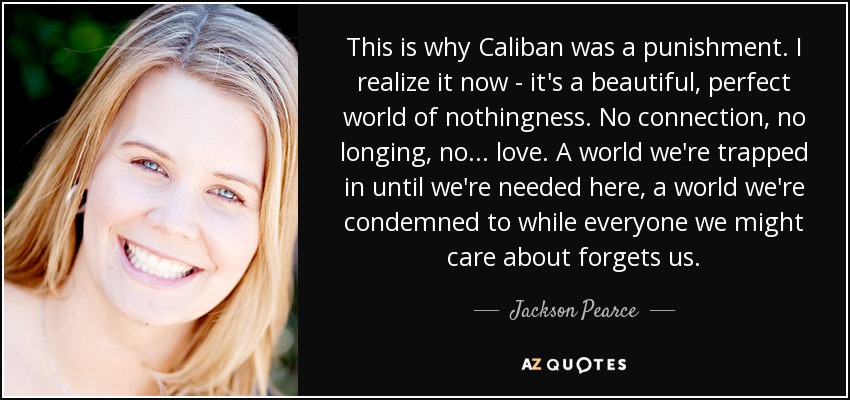 This is why Caliban was a punishment. I realize it now - it's a beautiful, perfect world of nothingness. No connection, no longing, no . . . love. A world we're trapped in until we're needed here, a world we're condemned to while everyone we might care about forgets us. - Jackson Pearce