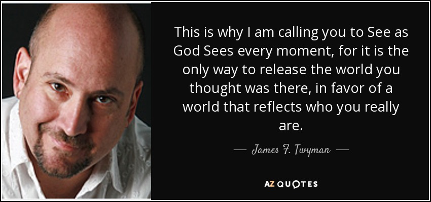 This is why I am calling you to See as God Sees every moment, for it is the only way to release the world you thought was there, in favor of a world that reflects who you really are. - James F. Twyman