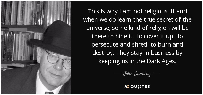 This is why I am not religious. If and when we do learn the true secret of the universe, some kind of religion will be there to hide it. To cover it up. To persecute and shred, to burn and destroy. They stay in business by keeping us in the Dark Ages. - John Dunning