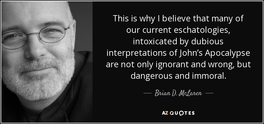 This is why I believe that many of our current eschatologies, intoxicated by dubious interpretations of John’s Apocalypse are not only ignorant and wrong, but dangerous and immoral. - Brian D. McLaren