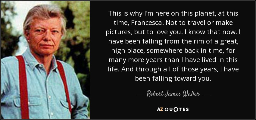 This is why I'm here on this planet, at this time, Francesca. Not to travel or make pictures, but to love you. I know that now. I have been falling from the rim of a great, high place, somewhere back in time, for many more years than I have lived in this life. And through all of those years, I have been falling toward you. - Robert James Waller