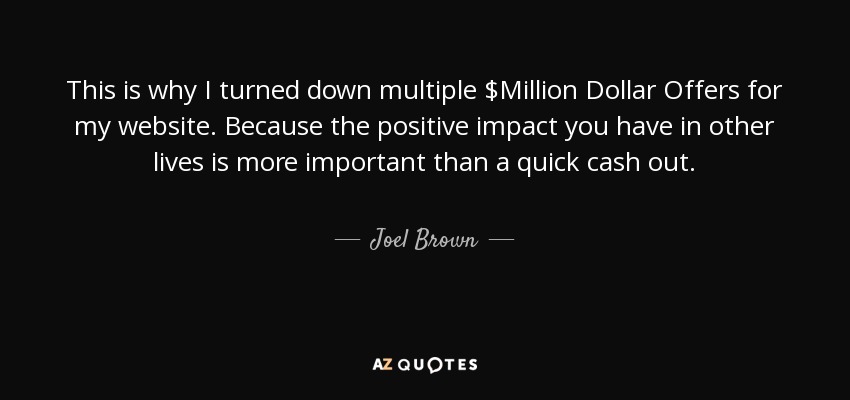 This is why I turned down multiple $Million Dollar Offers for my website. Because the positive impact you have in other lives is more important than a quick cash out. - Joel Brown