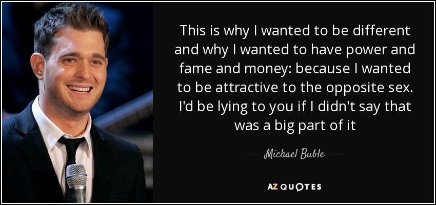 This is why I wanted to be different and why I wanted to have power and fame and money: because I wanted to be attractive to the opposite sex. I'd be lying to you if I didn't say that was a big part of it - Michael Buble