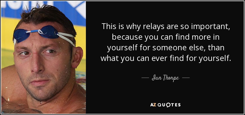 This is why relays are so important, because you can find more in yourself for someone else, than what you can ever find for yourself. - Ian Thorpe