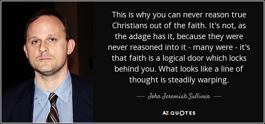 This is why you can never reason true Christians out of the faith. It's not, as the adage has it, because they were never reasoned into it - many were - it's that faith is a logical door which locks behind you. What looks like a line of thought is steadily warping. - John Jeremiah Sullivan