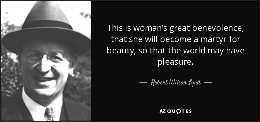 This is woman's great benevolence, that she will become a martyr for beauty, so that the world may have pleasure. - Robert Wilson Lynd