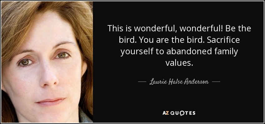 This is wonderful, wonderful! Be the bird. You are the bird. Sacrifice yourself to abandoned family values. - Laurie Halse Anderson