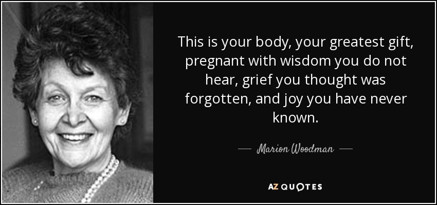 This is your body, your greatest gift, pregnant with wisdom you do not hear, grief you thought was forgotten, and joy you have never known. - Marion Woodman