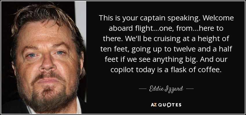 Eddie Izzard quote: This is your captain speaking. Welcome aboard  flight...one, from...here to...