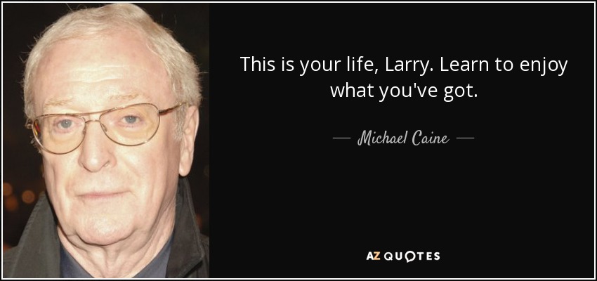This is your life, Larry. Learn to enjoy what you've got. - Michael Caine