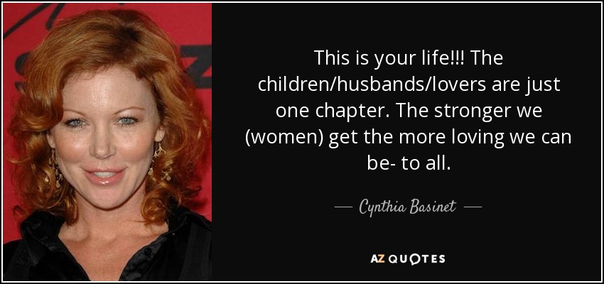 This is your life!!! The children/husbands/lovers are just one chapter. The stronger we (women) get the more loving we can be- to all. - Cynthia Basinet