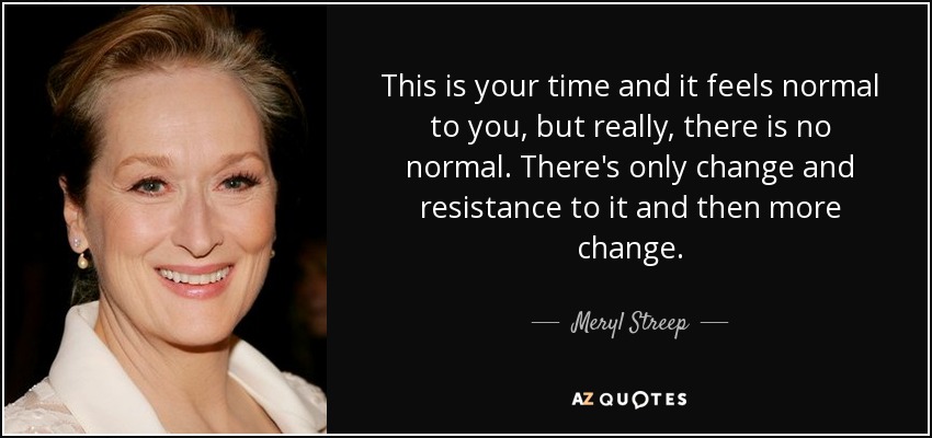 This is your time and it feels normal to you, but really, there is no normal. There's only change and resistance to it and then more change. - Meryl Streep