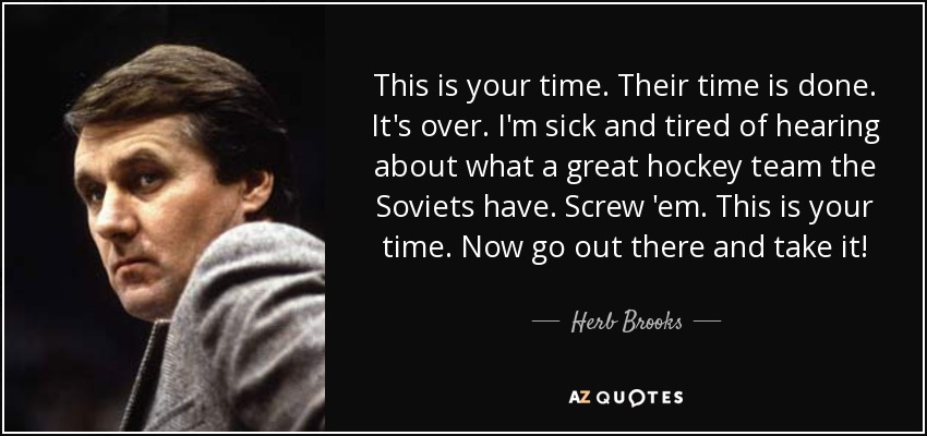 This is your time. Their time is done. It's over. I'm sick and tired of hearing about what a great hockey team the Soviets have. Screw 'em. This is your time. Now go out there and take it! - Herb Brooks