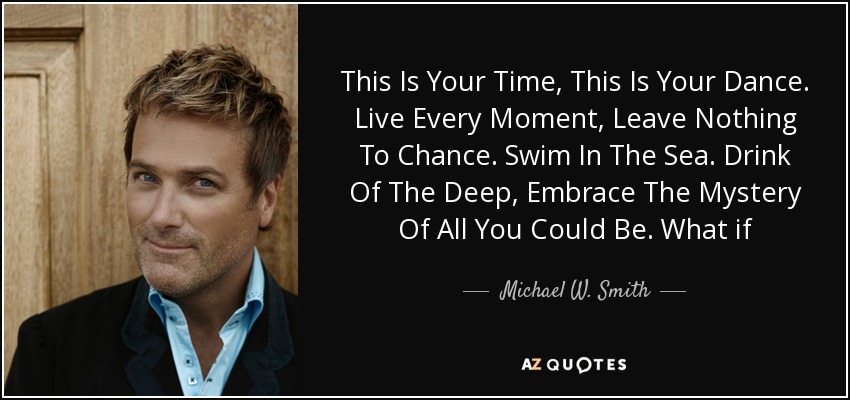 This Is Your Time, This Is Your Dance. Live Every Moment, Leave Nothing To Chance. Swim In The Sea. Drink Of The Deep, Embrace The Mystery Of All You Could Be. What if Tomorrow? And What If Today? Faced With The Question, Oh What Would You Say? - Michael W. Smith
