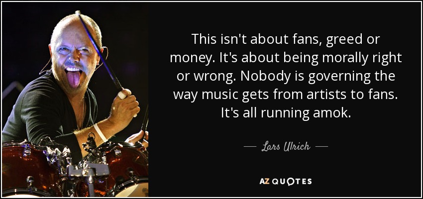 This isn't about fans, greed or money. It's about being morally right or wrong. Nobody is governing the way music gets from artists to fans. It's all running amok. - Lars Ulrich