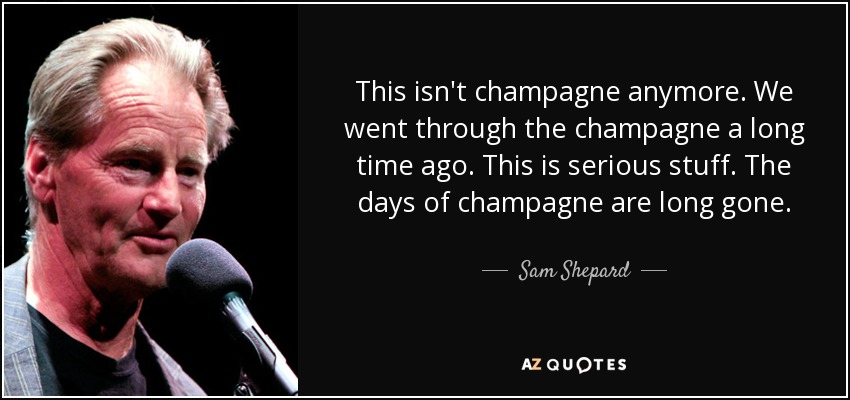 This isn't champagne anymore. We went through the champagne a long time ago. This is serious stuff. The days of champagne are long gone. - Sam Shepard