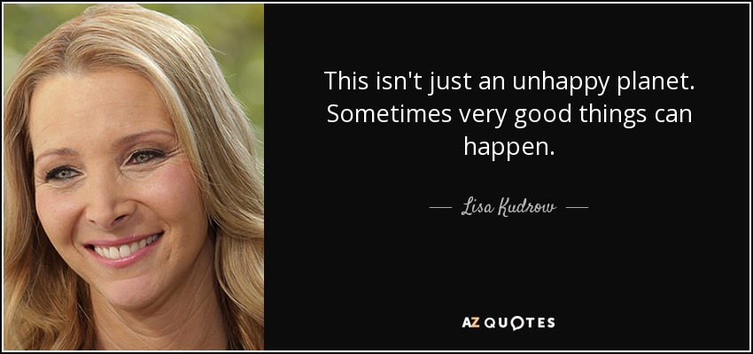 This isn't just an unhappy planet. Sometimes very good things can happen. - Lisa Kudrow