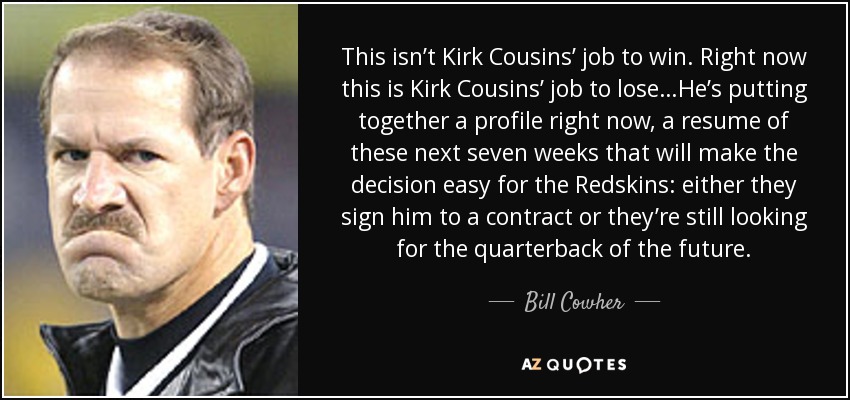 This isn’t Kirk Cousins’ job to win. Right now this is Kirk Cousins’ job to lose…He’s putting together a profile right now, a resume of these next seven weeks that will make the decision easy for the Redskins: either they sign him to a contract or they’re still looking for the quarterback of the future. - Bill Cowher