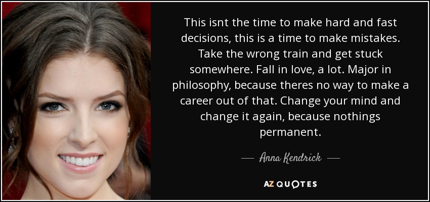 This isnt the time to make hard and fast decisions, this is a time to make mistakes. Take the wrong train and get stuck somewhere. Fall in love, a lot. Major in philosophy, because theres no way to make a career out of that. Change your mind and change it again, because nothings permanent. - Anna Kendrick