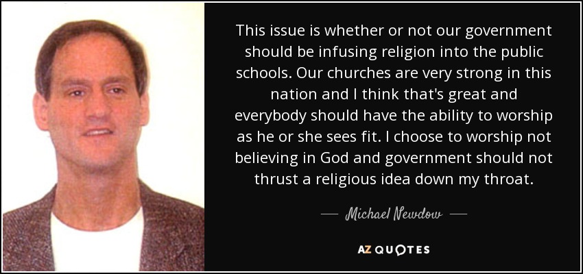 This issue is whether or not our government should be infusing religion into the public schools. Our churches are very strong in this nation and I think that's great and everybody should have the ability to worship as he or she sees fit. I choose to worship not believing in God and government should not thrust a religious idea down my throat. - Michael Newdow