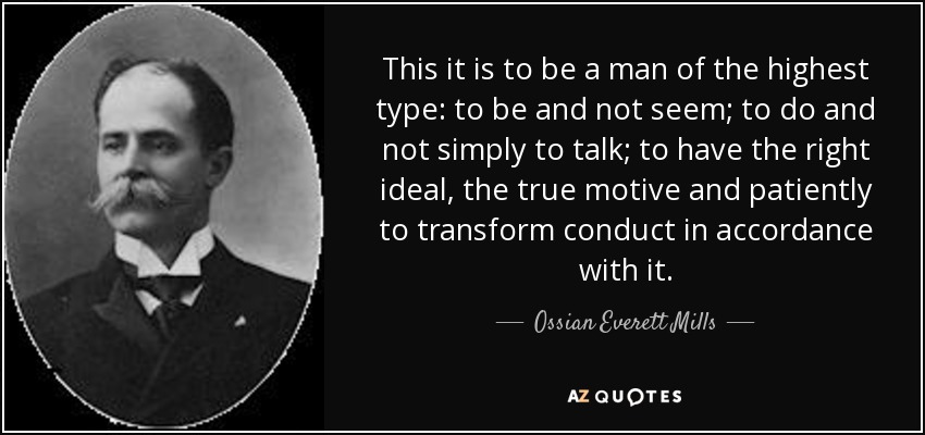 This it is to be a man of the highest type: to be and not seem; to do and not simply to talk; to have the right ideal, the true motive and patiently to transform conduct in accordance with it. - Ossian Everett Mills