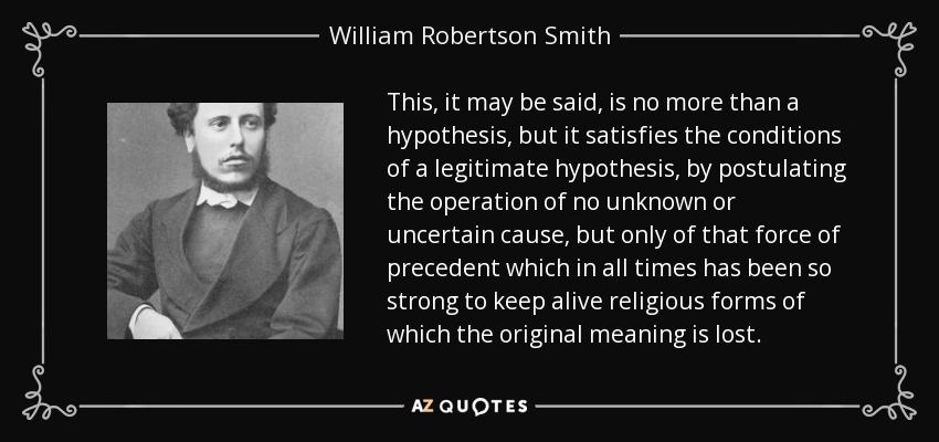 This, it may be said, is no more than a hypothesis, but it satisfies the conditions of a legitimate hypothesis, by postulating the operation of no unknown or uncertain cause, but only of that force of precedent which in all times has been so strong to keep alive religious forms of which the original meaning is lost. - William Robertson Smith