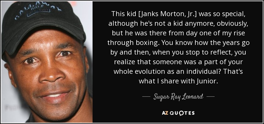 This kid [Janks Morton, Jr.] was so special, although he's not a kid anymore, obviously, but he was there from day one of my rise through boxing. You know how the years go by and then, when you stop to reflect, you realize that someone was a part of your whole evolution as an individual? That's what I share with Junior. - Sugar Ray Leonard