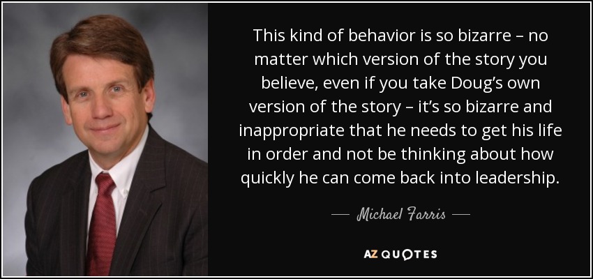 This kind of behavior is so bizarre – no matter which version of the story you believe, even if you take Doug’s own version of the story – it’s so bizarre and inappropriate that he needs to get his life in order and not be thinking about how quickly he can come back into leadership. - Michael Farris