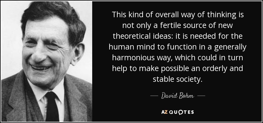 This kind of overall way of thinking is not only a fertile source of new theoretical ideas: it is needed for the human mind to function in a generally harmonious way, which could in turn help to make possible an orderly and stable society. - David Bohm