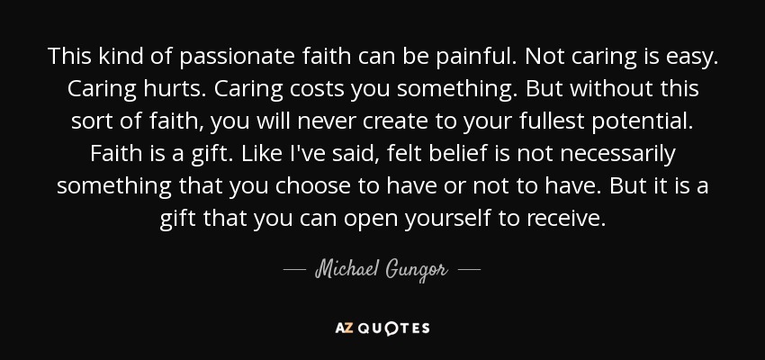 This kind of passionate faith can be painful. Not caring is easy. Caring hurts. Caring costs you something. But without this sort of faith, you will never create to your fullest potential. Faith is a gift. Like I've said, felt belief is not necessarily something that you choose to have or not to have. But it is a gift that you can open yourself to receive. - Michael Gungor