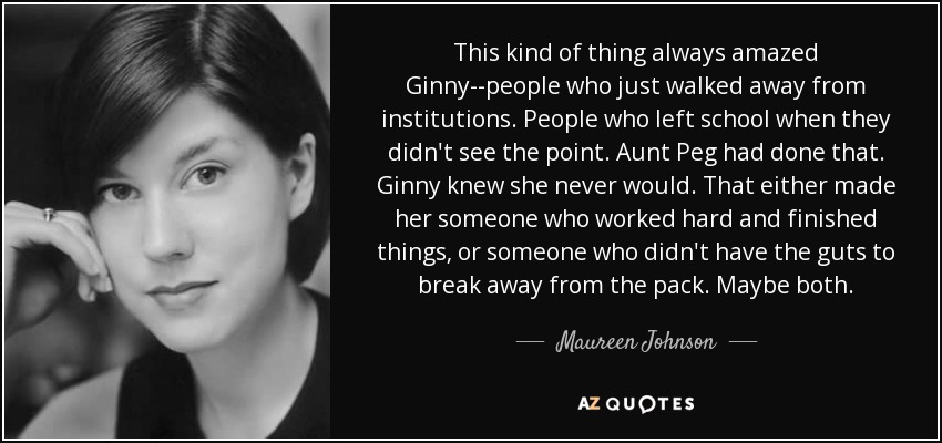 This kind of thing always amazed Ginny--people who just walked away from institutions. People who left school when they didn't see the point. Aunt Peg had done that. Ginny knew she never would. That either made her someone who worked hard and finished things, or someone who didn't have the guts to break away from the pack. Maybe both. - Maureen Johnson