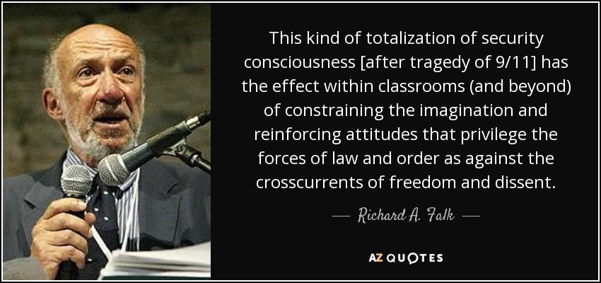 This kind of totalization of security consciousness [after tragedy of 9/11] has the effect within classrooms (and beyond) of constraining the imagination and reinforcing attitudes that privilege the forces of law and order as against the crosscurrents of freedom and dissent. - Richard A. Falk