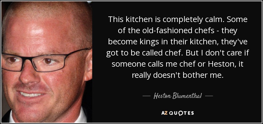 This kitchen is completely calm. Some of the old-fashioned chefs - they become kings in their kitchen, they've got to be called chef. But I don't care if someone calls me chef or Heston, it really doesn't bother me. - Heston Blumenthal