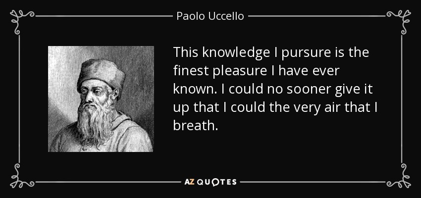 This knowledge I pursure is the finest pleasure I have ever known. I could no sooner give it up that I could the very air that I breath. - Paolo Uccello