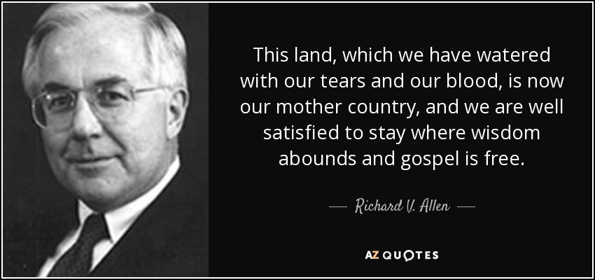 This land, which we have watered with our tears and our blood, is now our mother country, and we are well satisfied to stay where wisdom abounds and gospel is free. - Richard V. Allen