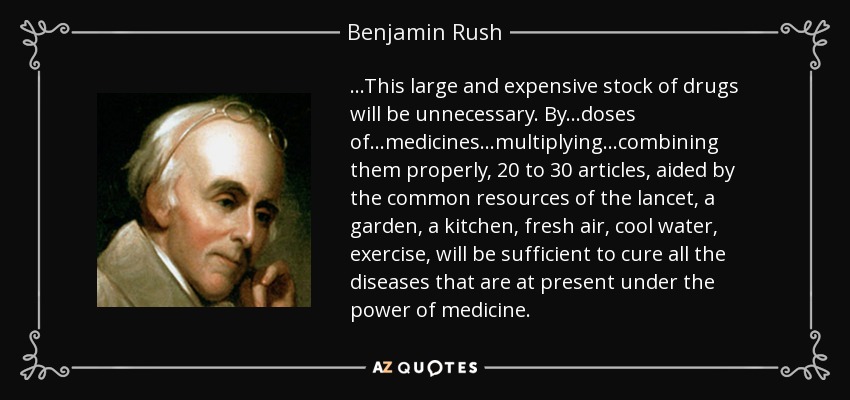 ...This large and expensive stock of drugs will be unnecessary. By...doses of...medicines...multiplying...combining them properly, 20 to 30 articles, aided by the common resources of the lancet, a garden, a kitchen, fresh air, cool water, exercise, will be sufficient to cure all the diseases that are at present under the power of medicine. - Benjamin Rush