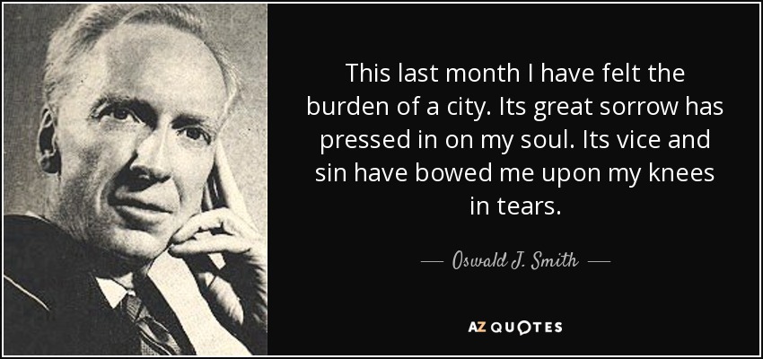 This last month I have felt the burden of a city. Its great sorrow has pressed in on my soul. Its vice and sin have bowed me upon my knees in tears. - Oswald J. Smith