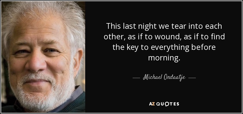 This last night we tear into each other, as if to wound, as if to find the key to everything before morning. - Michael Ondaatje