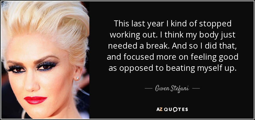 This last year I kind of stopped working out. I think my body just needed a break. And so I did that, and focused more on feeling good as opposed to beating myself up. - Gwen Stefani