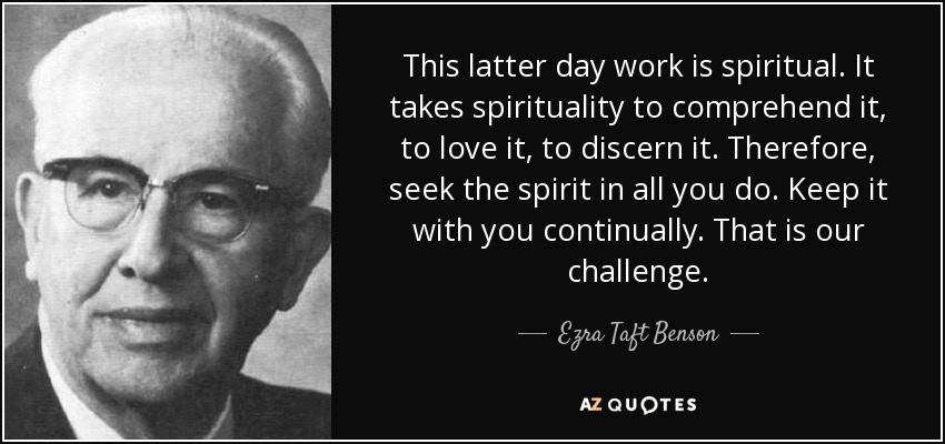 This latter day work is spiritual. It takes spirituality to comprehend it, to love it, to discern it. Therefore, seek the spirit in all you do. Keep it with you continually. That is our challenge. - Ezra Taft Benson