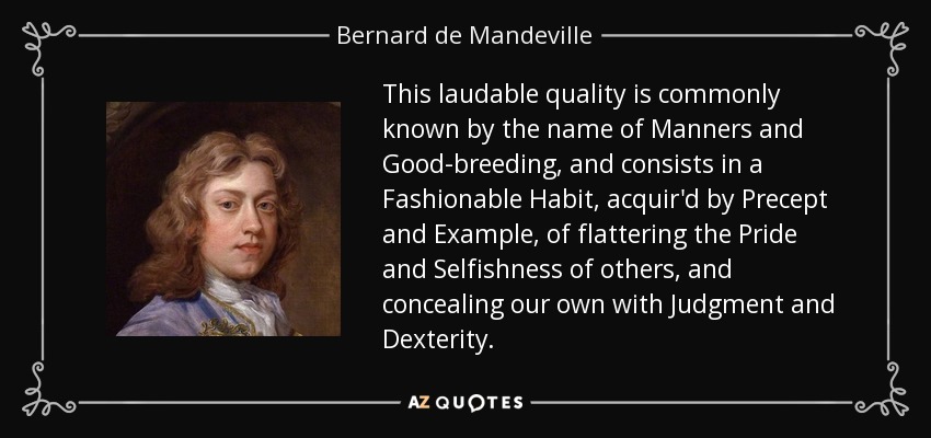 This laudable quality is commonly known by the name of Manners and Good-breeding, and consists in a Fashionable Habit, acquir'd by Precept and Example, of flattering the Pride and Selfishness of others, and concealing our own with Judgment and Dexterity. - Bernard de Mandeville