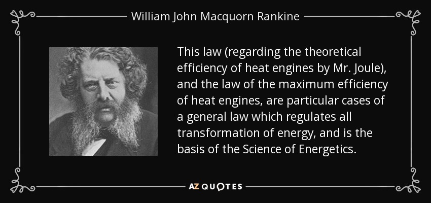 This law (regarding the theoretical efficiency of heat engines by Mr. Joule), and the law of the maximum efficiency of heat engines, are particular cases of a general law which regulates all transformation of energy, and is the basis of the Science of Energetics. - William John Macquorn Rankine