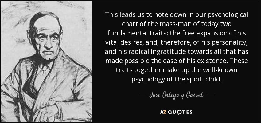 This leads us to note down in our psychological chart of the mass-man of today two fundamental traits: the free expansion of his vital desires, and, therefore, of his personality; and his radical ingratitude towards all that has made possible the ease of his existence. These traits together make up the well-known psychology of the spoilt child. - Jose Ortega y Gasset